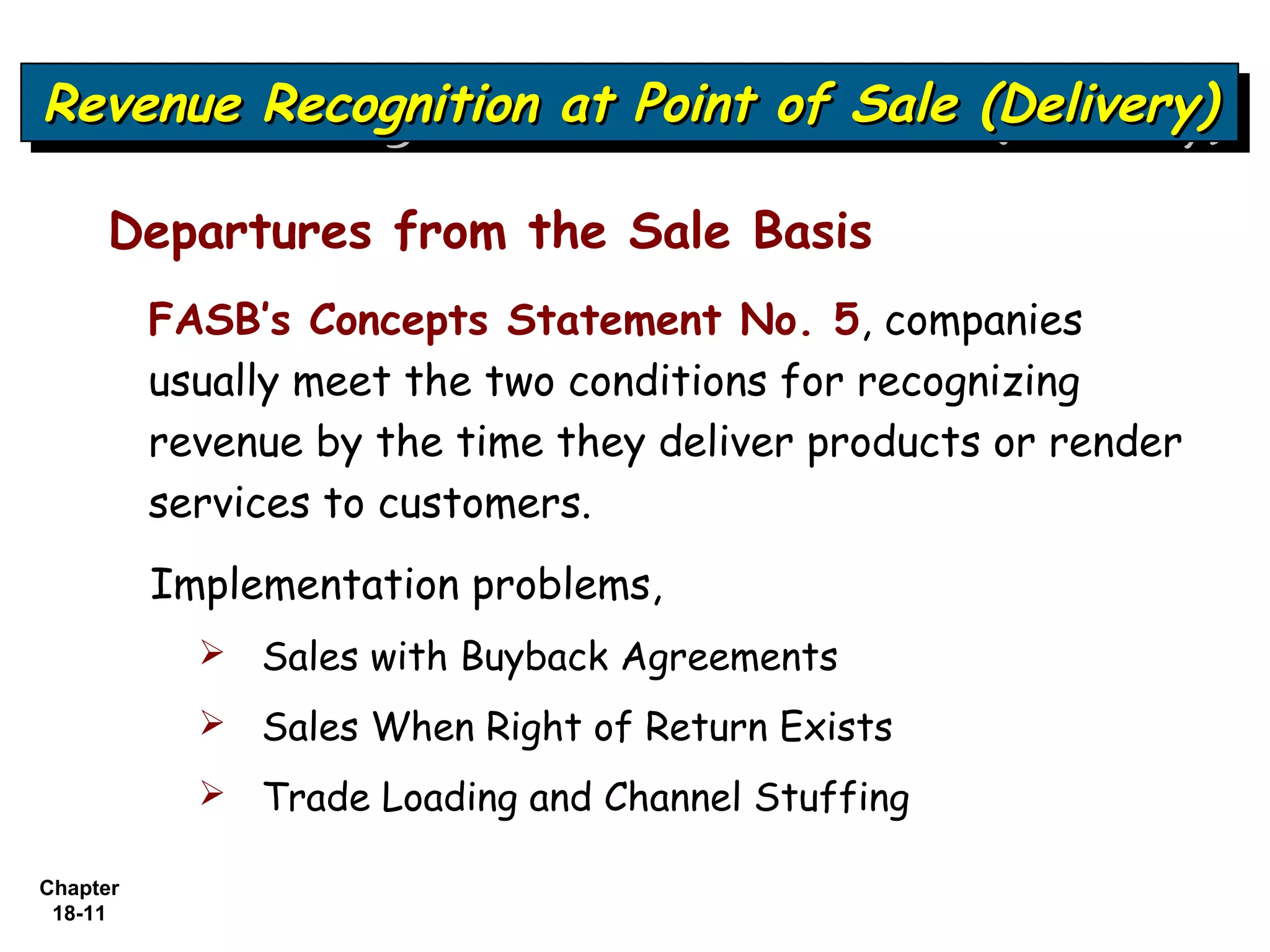 Revenue Recognition at Point of Sale (Delivery)
Revenue Recognition at Point of Sale (Delivery)

     Departures from the Sale Basis
          FASB’s Concepts Statement No. 5, companies
          usually meet the two conditions for recognizing
          revenue by the time they deliver products or render
          services to customers.
          Implementation problems,
               Sales with Buyback Agreements
               Sales When Right of Return Exists
               Trade Loading and Channel Stuffing

Chapter
 18-11
 