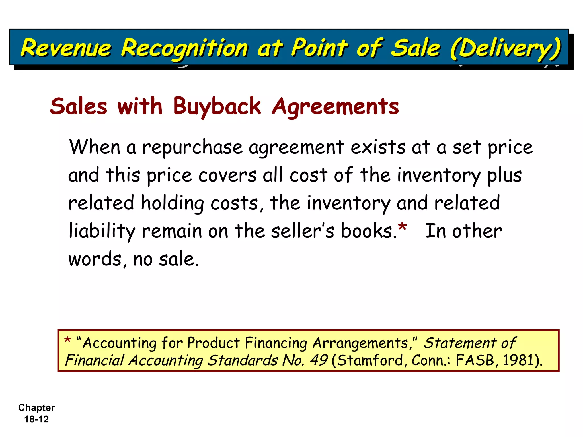 Revenue Recognition at Point of Sale (Delivery)
Revenue Recognition at Point of Sale (Delivery)

     Sales with Buyback Agreements
          When a repurchase agreement exists at a set price
          and this price covers all cost of the inventory plus
          related holding costs, the inventory and related
          liability remain on the seller’s books.* In other
          words, no sale.



          * “Accounting for Product Financing Arrangements,” Statement of
          Financial Accounting Standards No. 49 (Stamford, Conn.: FASB, 1981).


Chapter
 18-12
 