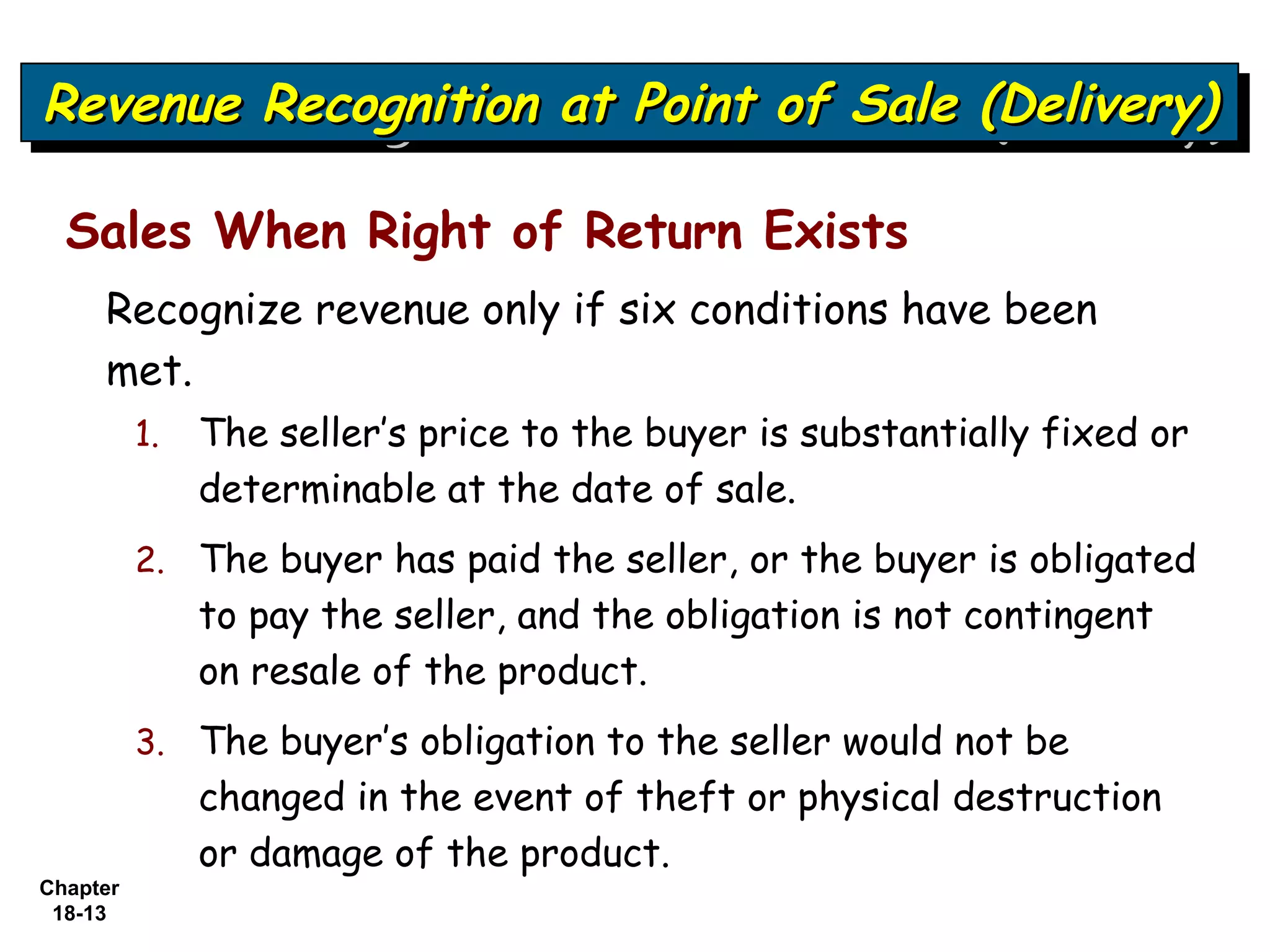 Revenue Recognition at Point of Sale (Delivery)
Revenue Recognition at Point of Sale (Delivery)

  Sales When Right of Return Exists
     Recognize revenue only if six conditions have been
     met.
          1.   The seller’s price to the buyer is substantially fixed or
               determinable at the date of sale.
          2. The buyer has paid the seller, or the buyer is obligated
               to pay the seller, and the obligation is not contingent
               on resale of the product.
          3. The buyer’s obligation to the seller would not be
               changed in the event of theft or physical destruction
               or damage of the product.
Chapter
 18-13
 