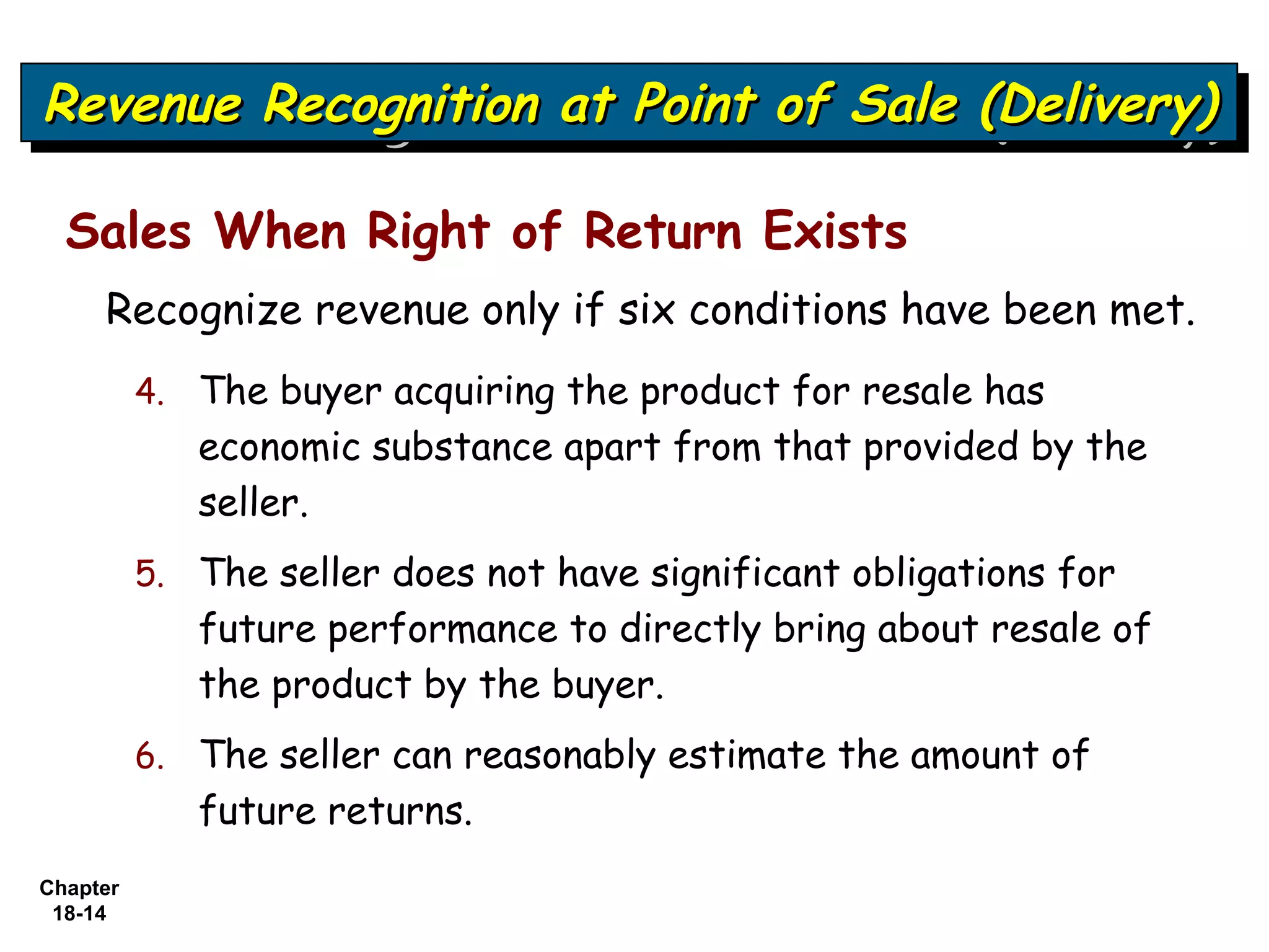 Revenue Recognition at Point of Sale (Delivery)
Revenue Recognition at Point of Sale (Delivery)

  Sales When Right of Return Exists
     Recognize revenue only if six conditions have been met.
          4. The buyer acquiring the product for resale has
             economic substance apart from that provided by the
             seller.
          5. The seller does not have significant obligations for
             future performance to directly bring about resale of
             the product by the buyer.
          6. The seller can reasonably estimate the amount of
             future returns.
Chapter
 18-14
 