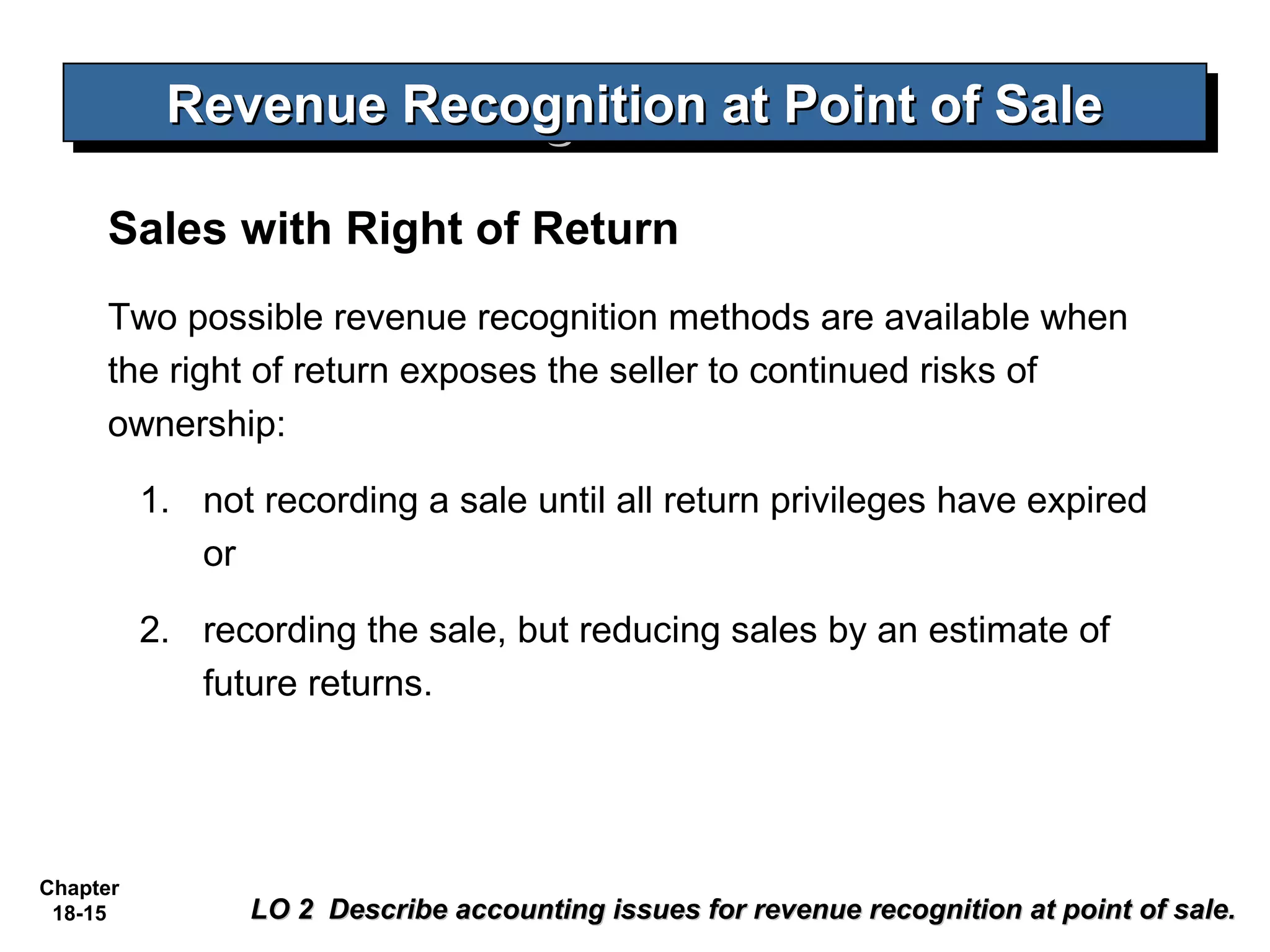 Revenue Recognition at Point of Sale
           Revenue Recognition at Point of Sale

     Sales with Right of Return
     Two possible revenue recognition methods are available when
     the right of return exposes the seller to continued risks of
     ownership:

          1. not recording a sale until all return privileges have expired
             or

          2. recording the sale, but reducing sales by an estimate of
             future returns.




Chapter
 18-15           LO 2 Describe accounting issues for revenue recognition at point of sale.
 