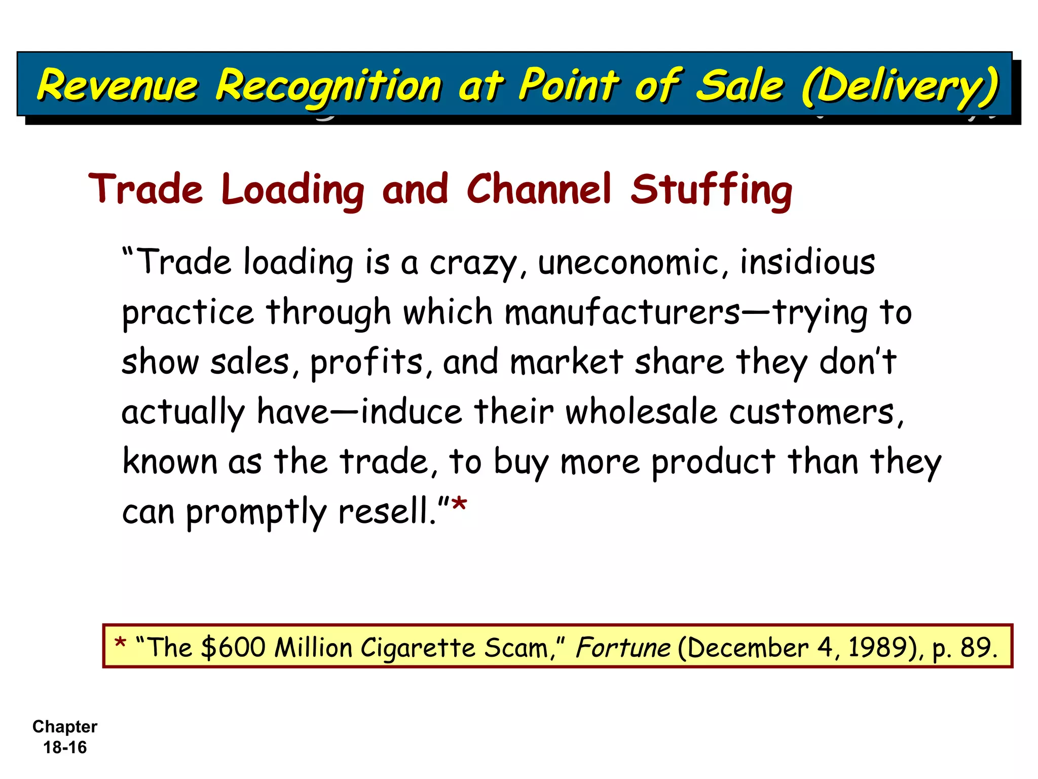 Revenue Recognition at Point of Sale (Delivery)
Revenue Recognition at Point of Sale (Delivery)

     Trade Loading and Channel Stuffing
          “Trade loading is a crazy, uneconomic, insidious
          practice through which manufacturers—trying to
          show sales, profits, and market share they don’t
          actually have—induce their wholesale customers,
          known as the trade, to buy more product than they
          can promptly resell.”*


          * “The $600 Million Cigarette Scam,” Fortune (December 4, 1989), p. 89.

Chapter
 18-16
 
