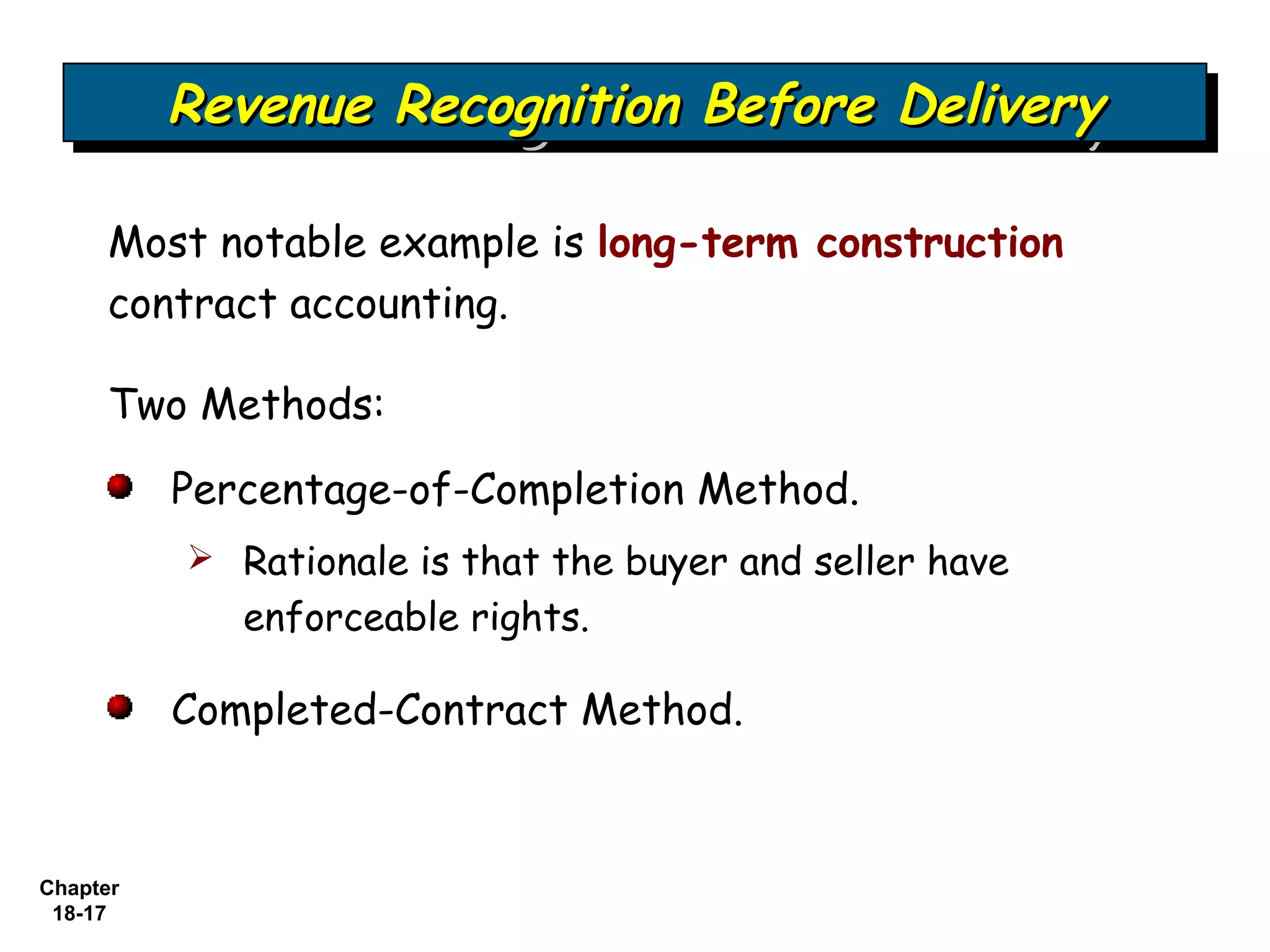 Revenue Recognition Before Delivery
          Revenue Recognition Before Delivery

     Most notable example is long-term construction
     contract accounting.

     Two Methods:

          Percentage-of-Completion Method.
           Rationale is that the buyer and seller have
             enforceable rights.

          Completed-Contract Method.



Chapter
 18-17
 