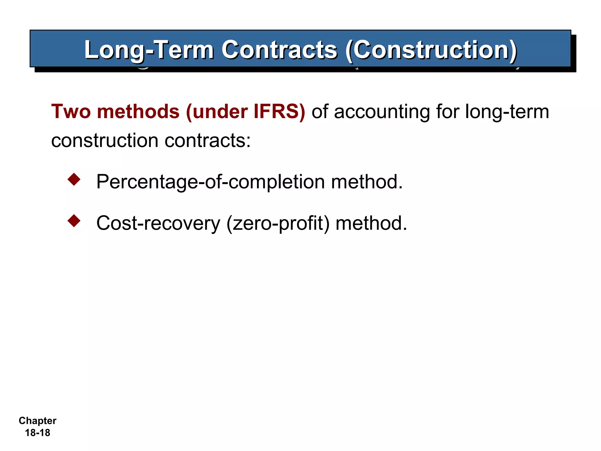 Long-Term Contracts (Construction)
              Long-Term Contracts (Construction)

     Two methods (under IFRS) of accounting for long-term
     construction contracts:
             Percentage-of-completion method.
             Cost-recovery (zero-profit) method.




Chapter
 18-18
 
