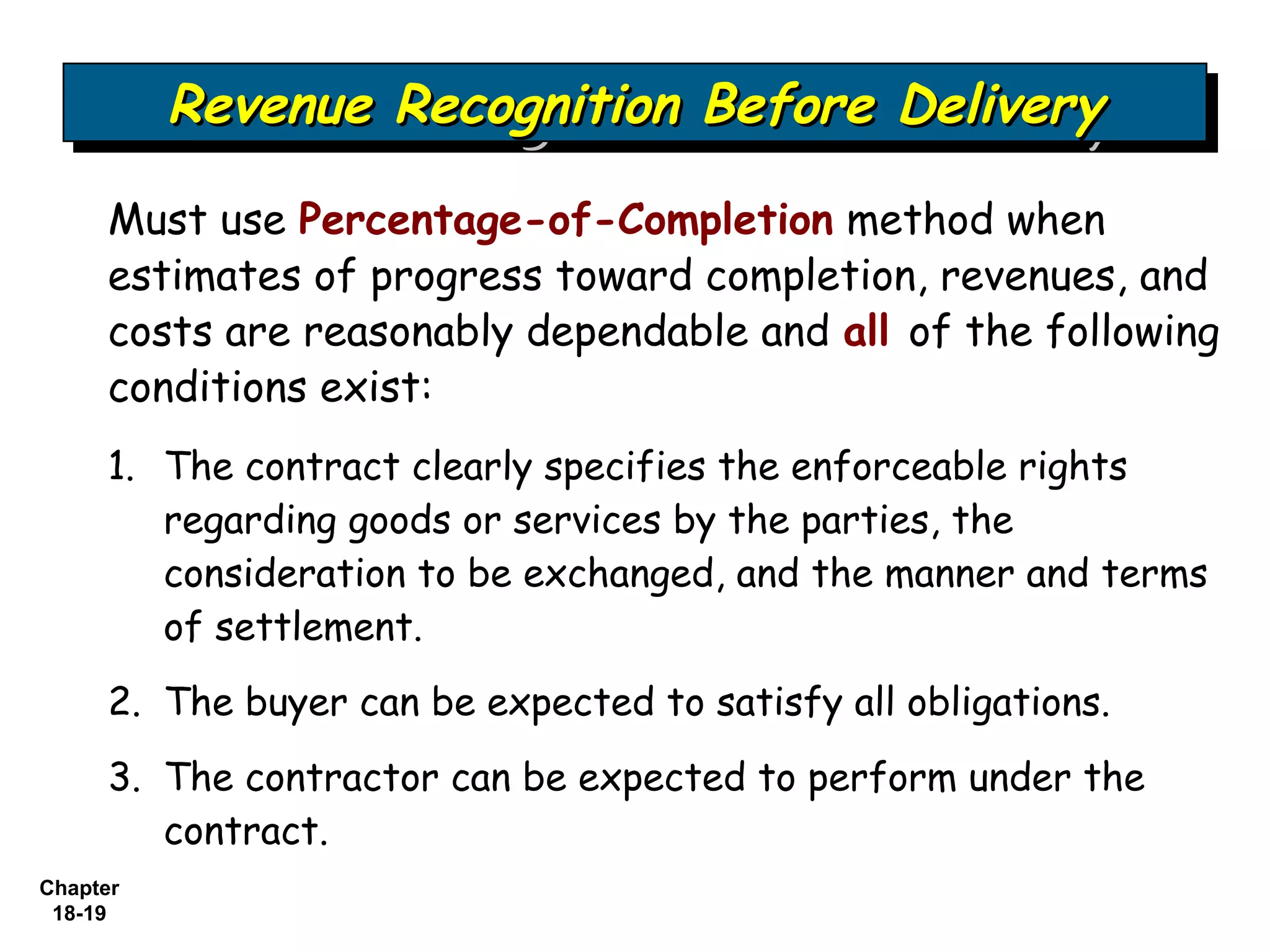 Revenue Recognition Before Delivery
          Revenue Recognition Before Delivery
     Must use Percentage-of-Completion method when
     estimates of progress toward completion, revenues, and
     costs are reasonably dependable and all of the following
     conditions exist:
     1. The contract clearly specifies the enforceable rights
        regarding goods or services by the parties, the
        consideration to be exchanged, and the manner and terms
        of settlement.
     2. The buyer can be expected to satisfy all obligations.
     3. The contractor can be expected to perform under the
        contract.
Chapter
 18-19
 