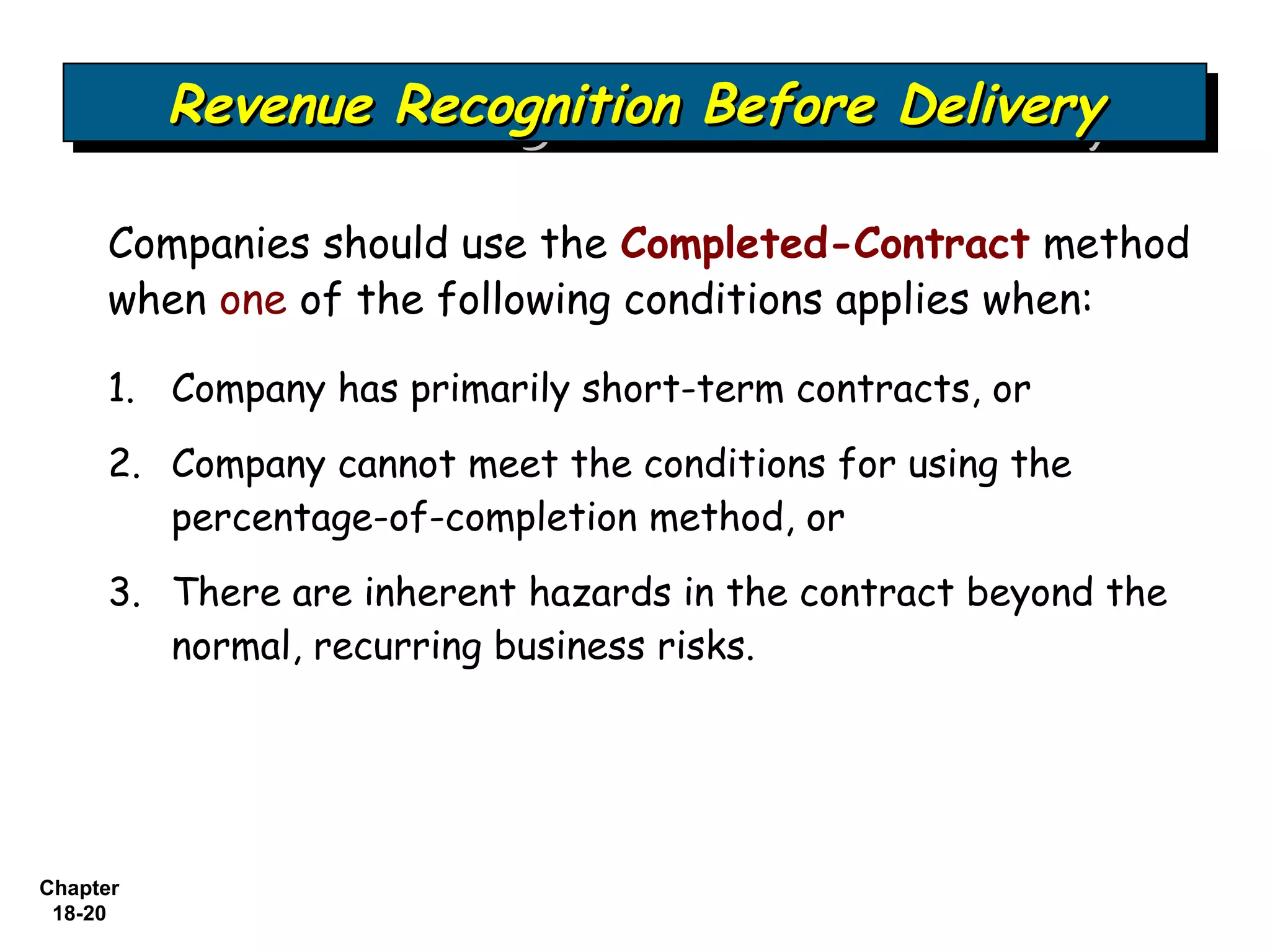 Revenue Recognition Before Delivery
          Revenue Recognition Before Delivery

     Companies should use the Completed-Contract method
     when one of the following conditions applies when:

     1. Company has primarily short-term contracts, or
     2. Company cannot meet the conditions for using the
        percentage-of-completion method, or
     3. There are inherent hazards in the contract beyond the
        normal, recurring business risks.




Chapter
 18-20
 