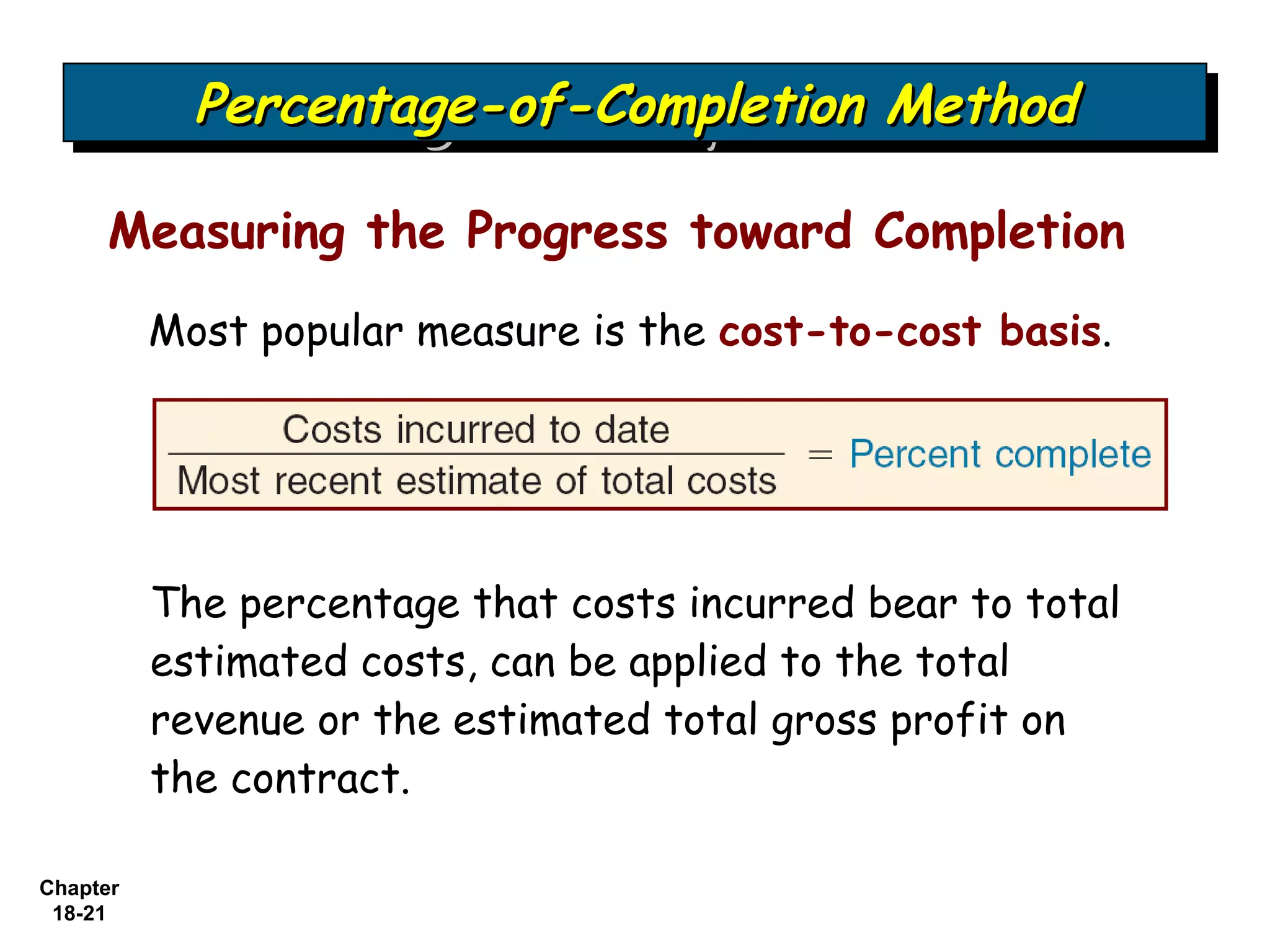 Percentage-of-Completion Method
            Percentage-of-Completion Method

     Measuring the Progress toward Completion
          Most popular measure is the cost-to-cost basis.




          The percentage that costs incurred bear to total
          estimated costs, can be applied to the total
          revenue or the estimated total gross profit on
          the contract.

Chapter
 18-21
 