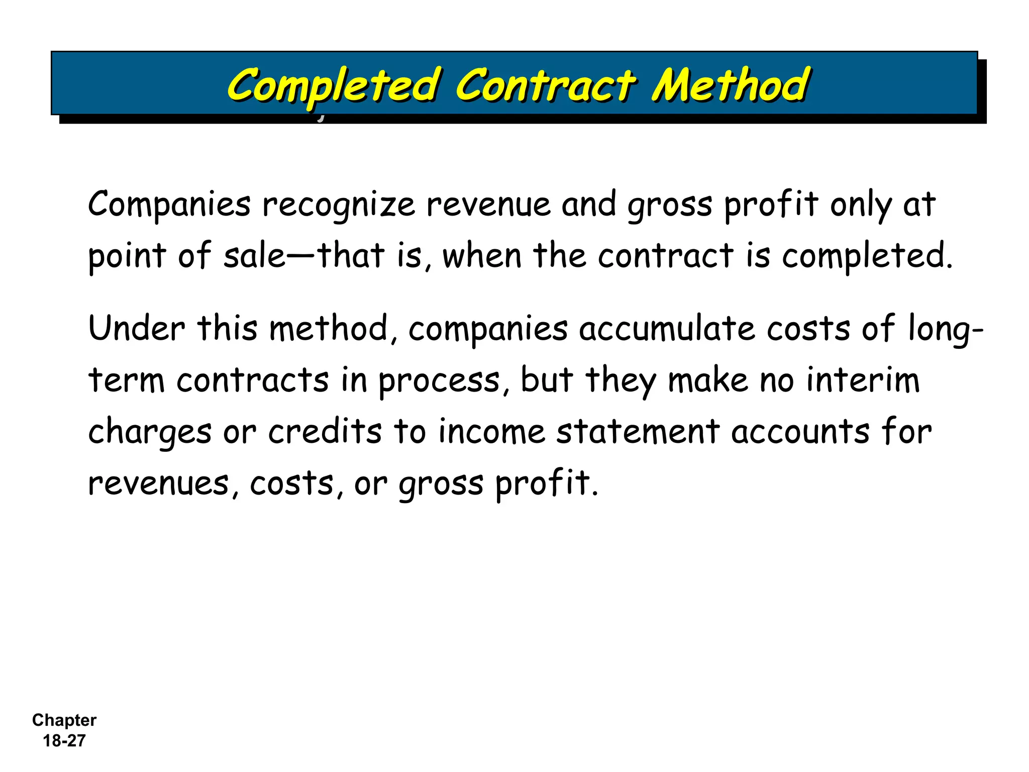 Completed Contract Method
             Completed Contract Method

     Companies recognize revenue and gross profit only at
     point of sale—that is, when the contract is completed.

     Under this method, companies accumulate costs of long-
     term contracts in process, but they make no interim
     charges or credits to income statement accounts for
     revenues, costs, or gross profit.




Chapter
 18-27
 