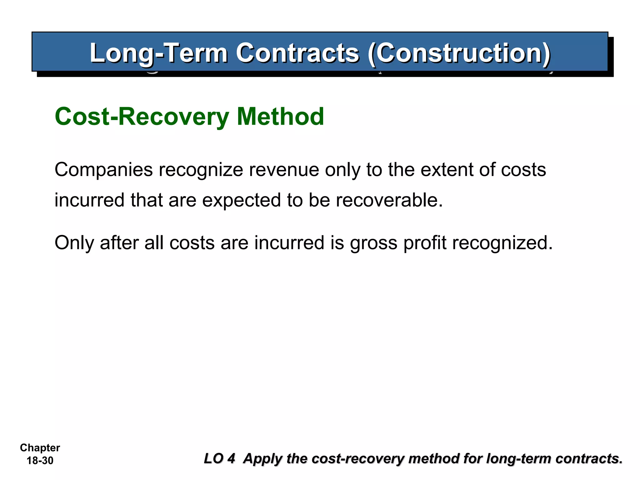 Long-Term Contracts (Construction)
          Long-Term Contracts (Construction)

     Cost-Recovery Method

     Companies recognize revenue only to the extent of costs
     incurred that are expected to be recoverable.

     Only after all costs are incurred is gross profit recognized.




Chapter
 18-30                 LO 4 Apply the cost-recovery method for long-term contracts.
 