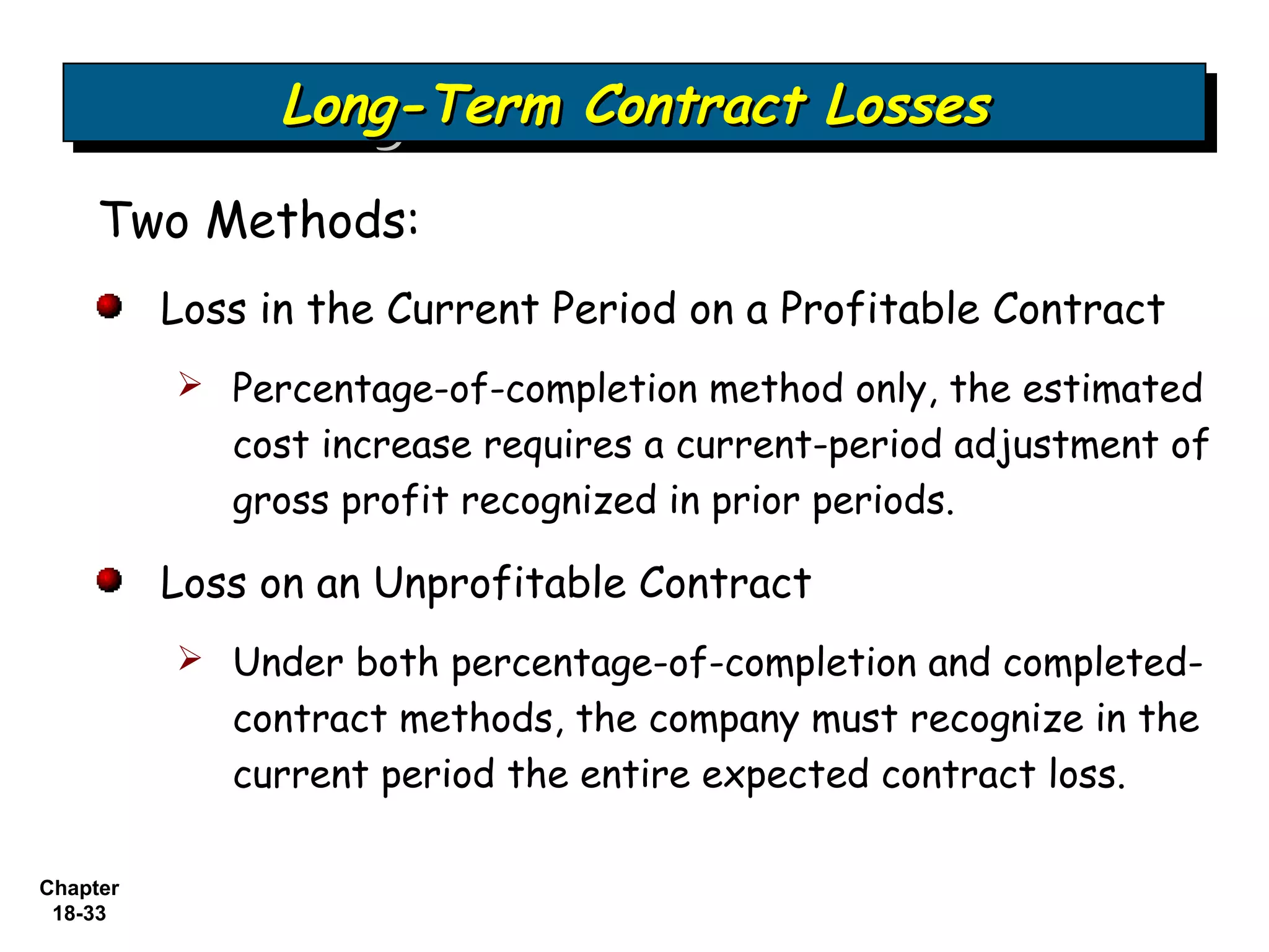 Long-Term Contract Losses
                Long-Term Contract Losses
     Two Methods:
          Loss in the Current Period on a Profitable Contract
           Percentage-of-completion method only, the estimated
             cost increase requires a current-period adjustment of
             gross profit recognized in prior periods.

          Loss on an Unprofitable Contract
           Under both percentage-of-completion and completed-
             contract methods, the company must recognize in the
             current period the entire expected contract loss.

Chapter
 18-33
 