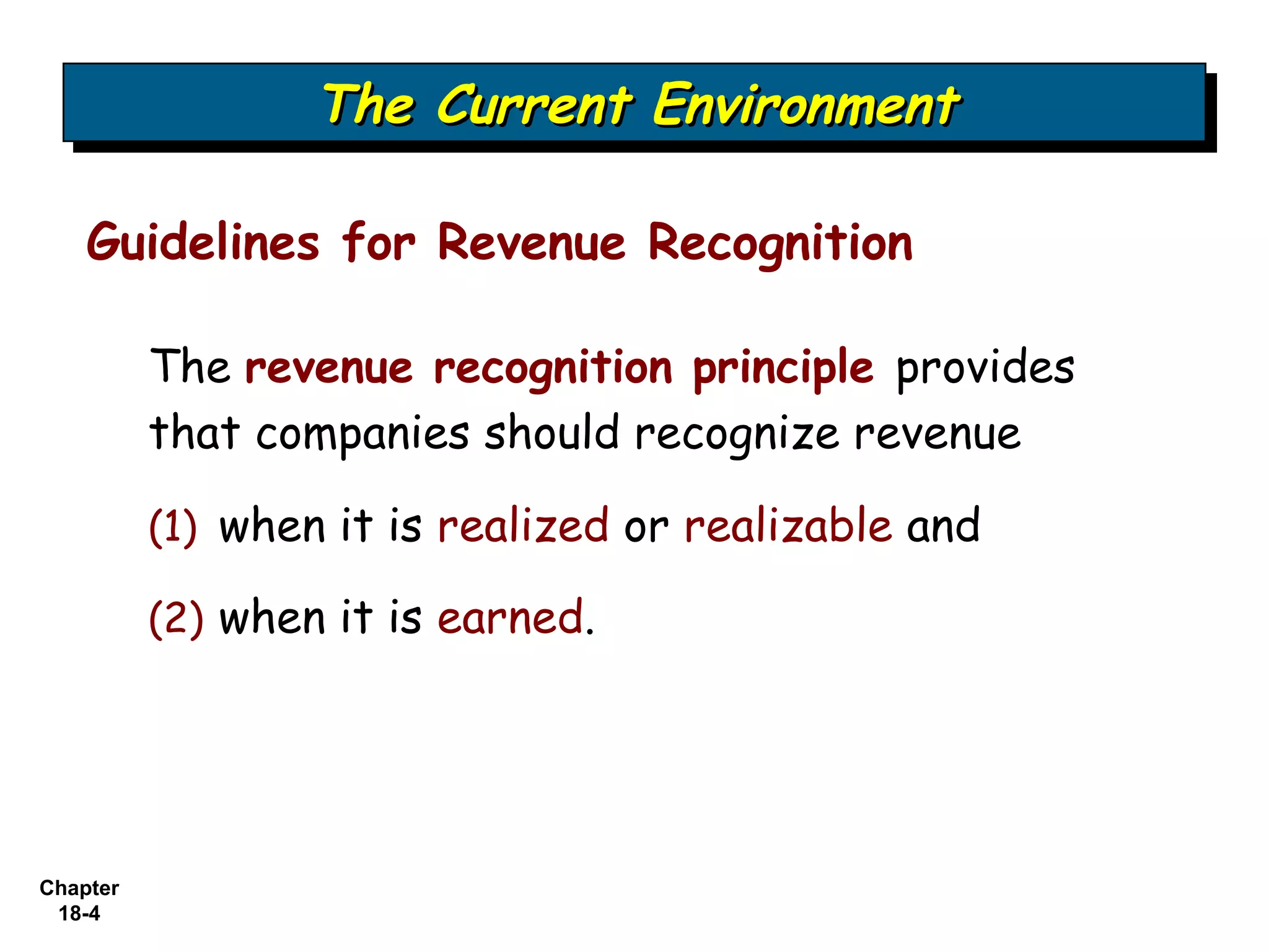 The Current Environment
                  The Current Environment

    Guidelines for Revenue Recognition

          The revenue recognition principle provides
          that companies should recognize revenue

          (1) when it is realized or realizable and

          (2) when it is earned.




Chapter
 18-4
 