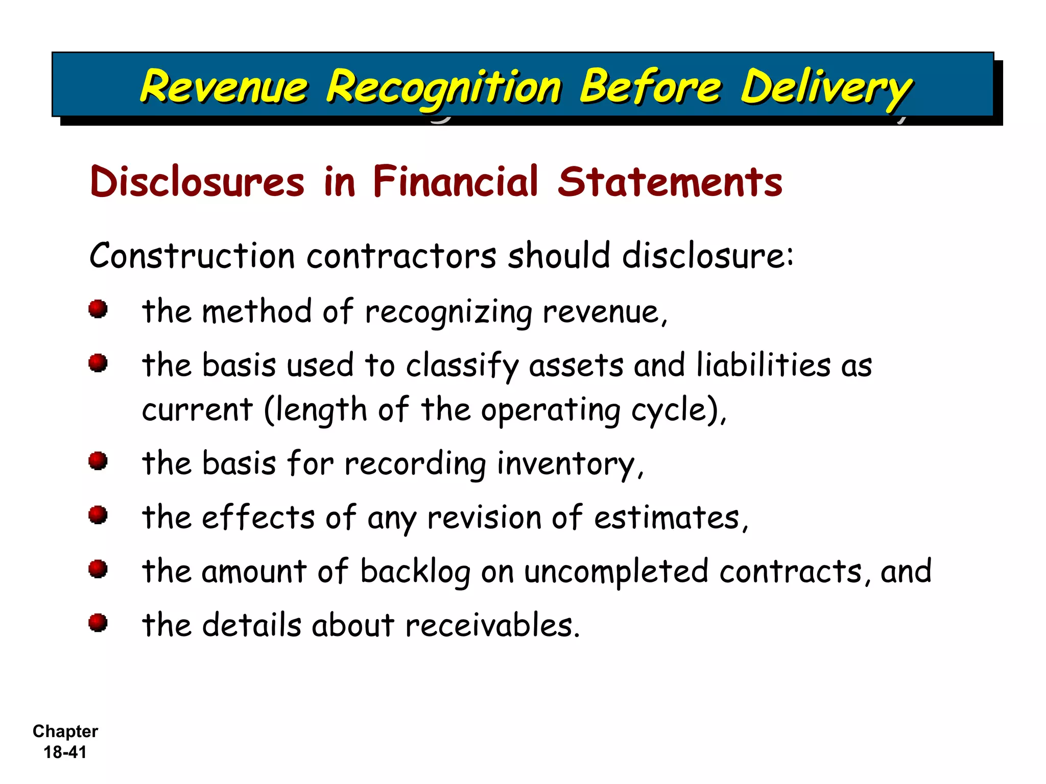 Revenue Recognition Before Delivery
          Revenue Recognition Before Delivery
     Disclosures in Financial Statements
     Construction contractors should disclosure:
          the method of recognizing revenue,
          the basis used to classify assets and liabilities as
          current (length of the operating cycle),
          the basis for recording inventory,
          the effects of any revision of estimates,
          the amount of backlog on uncompleted contracts, and
          the details about receivables.


Chapter
 18-41
 