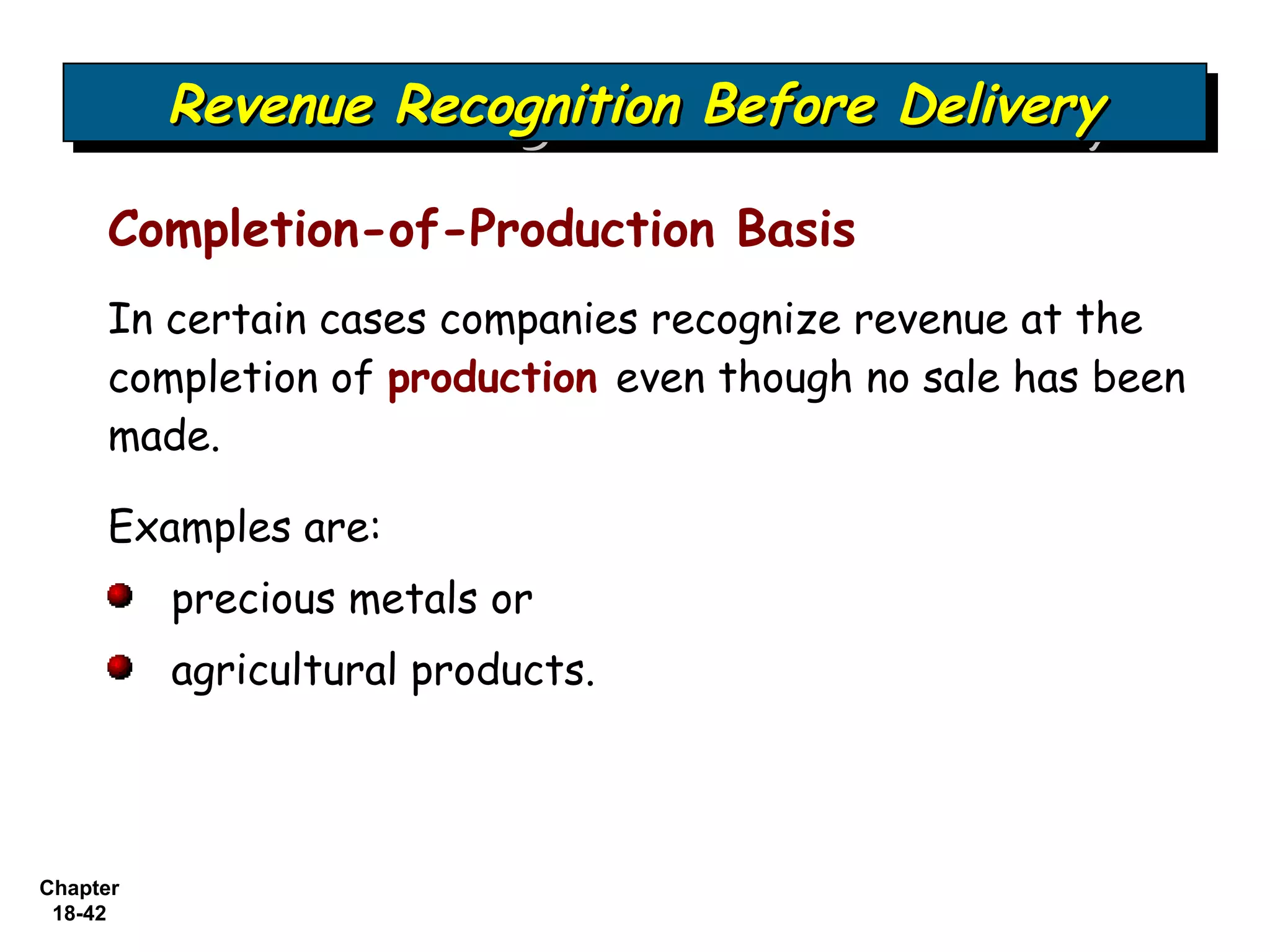 Revenue Recognition Before Delivery
          Revenue Recognition Before Delivery

     Completion-of-Production Basis
     In certain cases companies recognize revenue at the
     completion of production even though no sale has been
     made.

     Examples are:
          precious metals or
          agricultural products.



Chapter
 18-42
 