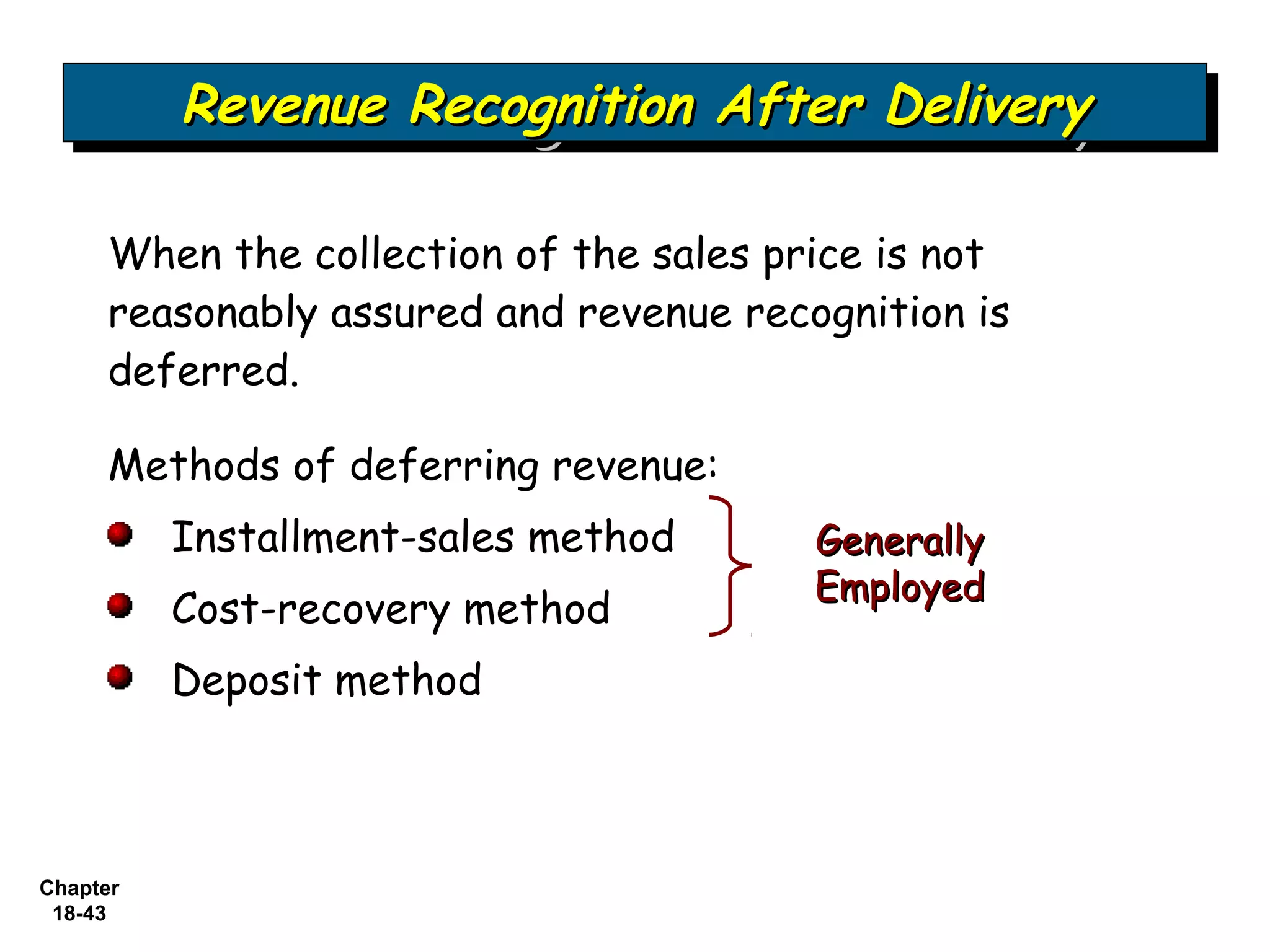 Revenue Recognition After Delivery
          Revenue Recognition After Delivery

     When the collection of the sales price is not
     reasonably assured and revenue recognition is
     deferred.

     Methods of deferring revenue:
          Installment-sales method      Generally
                                        Employed
          Cost-recovery method
          Deposit method



Chapter
 18-43
 