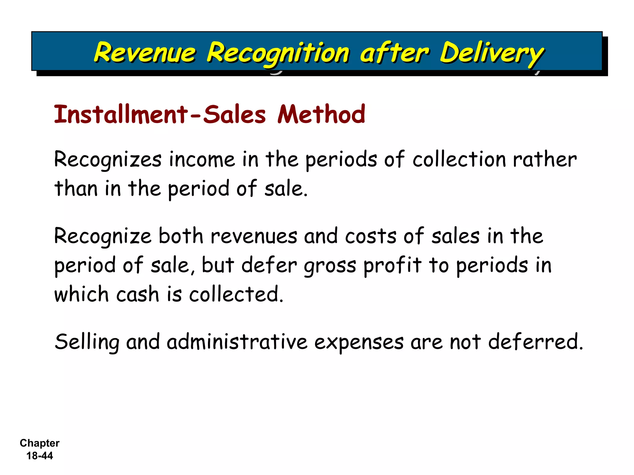 Revenue Recognition after Delivery
          Revenue Recognition after Delivery

     Installment-Sales Method
     Recognizes income in the periods of collection rather
     than in the period of sale.

     Recognize both revenues and costs of sales in the
     period of sale, but defer gross profit to periods in
     which cash is collected.

     Selling and administrative expenses are not deferred.



Chapter
 18-44
 