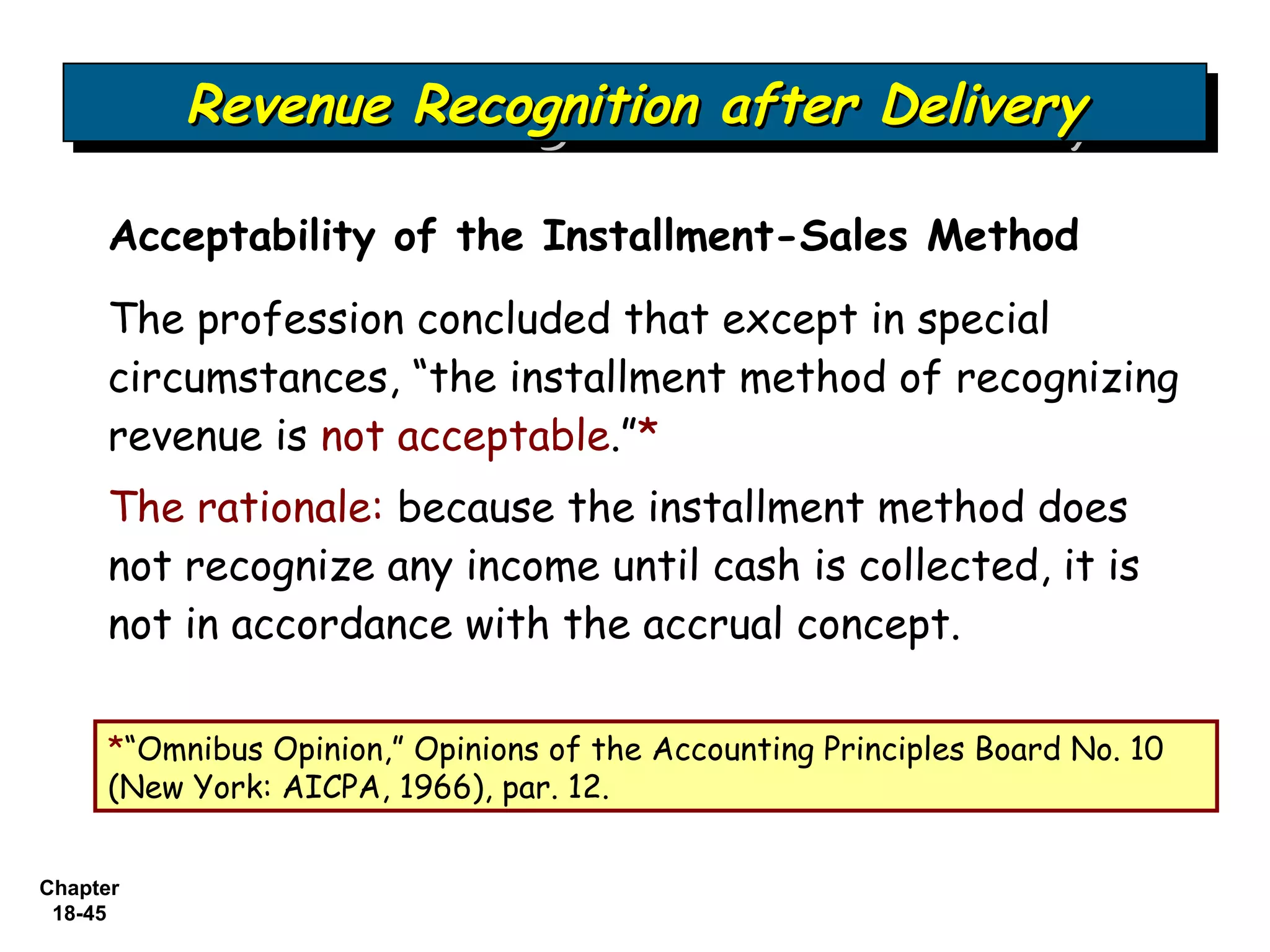 Revenue Recognition after Delivery
          Revenue Recognition after Delivery

     Acceptability of the Installment-Sales Method
     The profession concluded that except in special
     circumstances, “the installment method of recognizing
     revenue is not acceptable.”*
     The rationale: because the installment method does
     not recognize any income until cash is collected, it is
     not in accordance with the accrual concept.

     *“Omnibus Opinion,” Opinions of the Accounting Principles Board No. 10
     (New York: AICPA, 1966), par. 12.


Chapter
 18-45
 