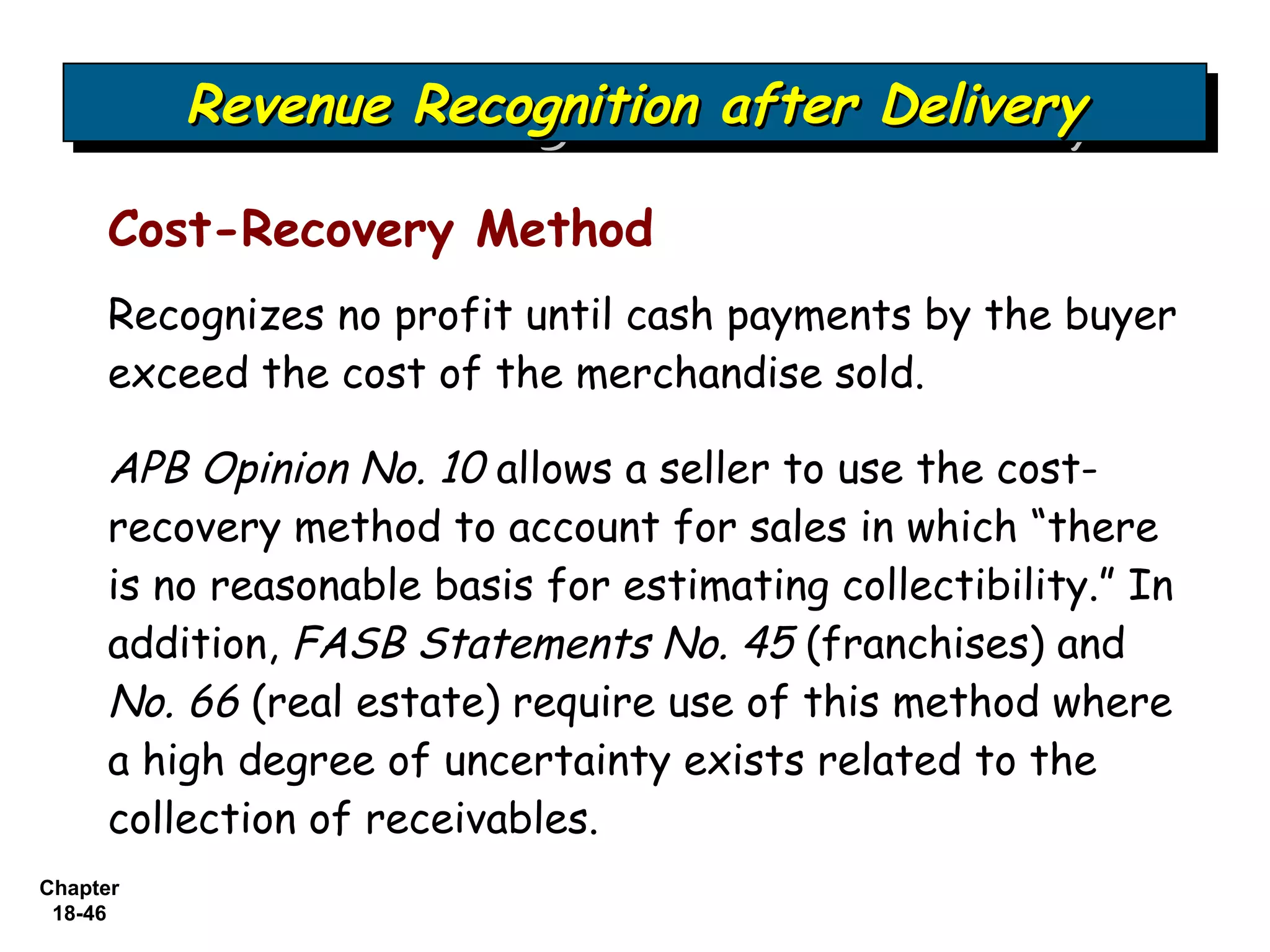 Revenue Recognition after Delivery
          Revenue Recognition after Delivery

     Cost-Recovery Method
     Recognizes no profit until cash payments by the buyer
     exceed the cost of the merchandise sold.

     APB Opinion No. 10 allows a seller to use the cost-
     recovery method to account for sales in which “there
     is no reasonable basis for estimating collectibility.” In
     addition, FASB Statements No. 45 (franchises) and
     No. 66 (real estate) require use of this method where
     a high degree of uncertainty exists related to the
     collection of receivables.
Chapter
 18-46
 