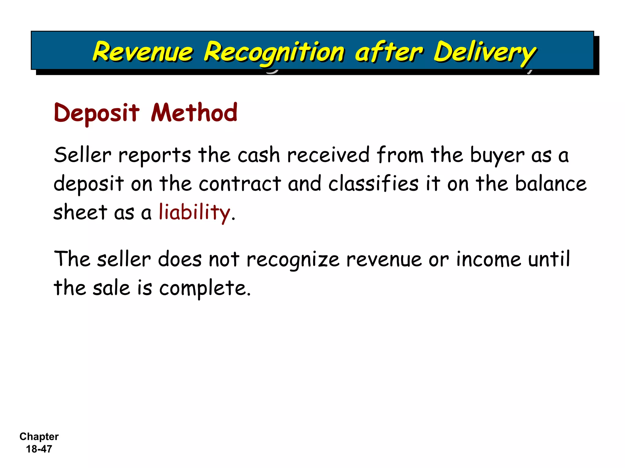 Revenue Recognition after Delivery
          Revenue Recognition after Delivery

     Deposit Method
     Seller reports the cash received from the buyer as a
     deposit on the contract and classifies it on the balance
     sheet as a liability.

     The seller does not recognize revenue or income until
     the sale is complete.




Chapter
 18-47
 