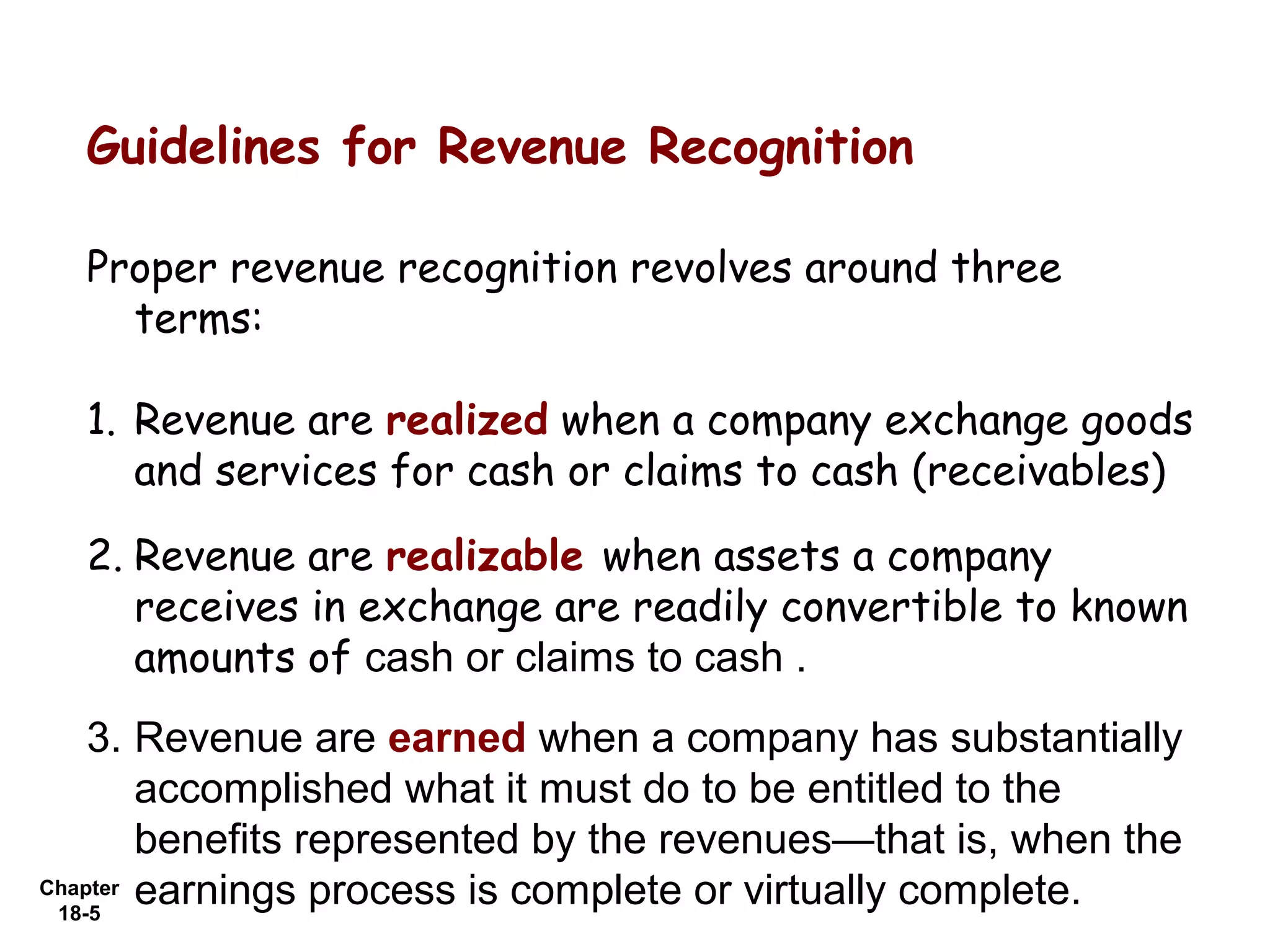 Guidelines for Revenue Recognition

  Proper revenue recognition revolves around three
    terms:

  1. Revenue are realized when a company exchange goods
     and services for cash or claims to cash (receivables)

  2. Revenue are realizable when assets a company
     receives in exchange are readily convertible to known
     amounts of cash or claims to cash .
    3. Revenue are earned when a company has substantially
        accomplished what it must do to be entitled to the
        benefits represented by the revenues—that is, when the
Chapter earnings process is complete or virtually complete.
 18-5
 