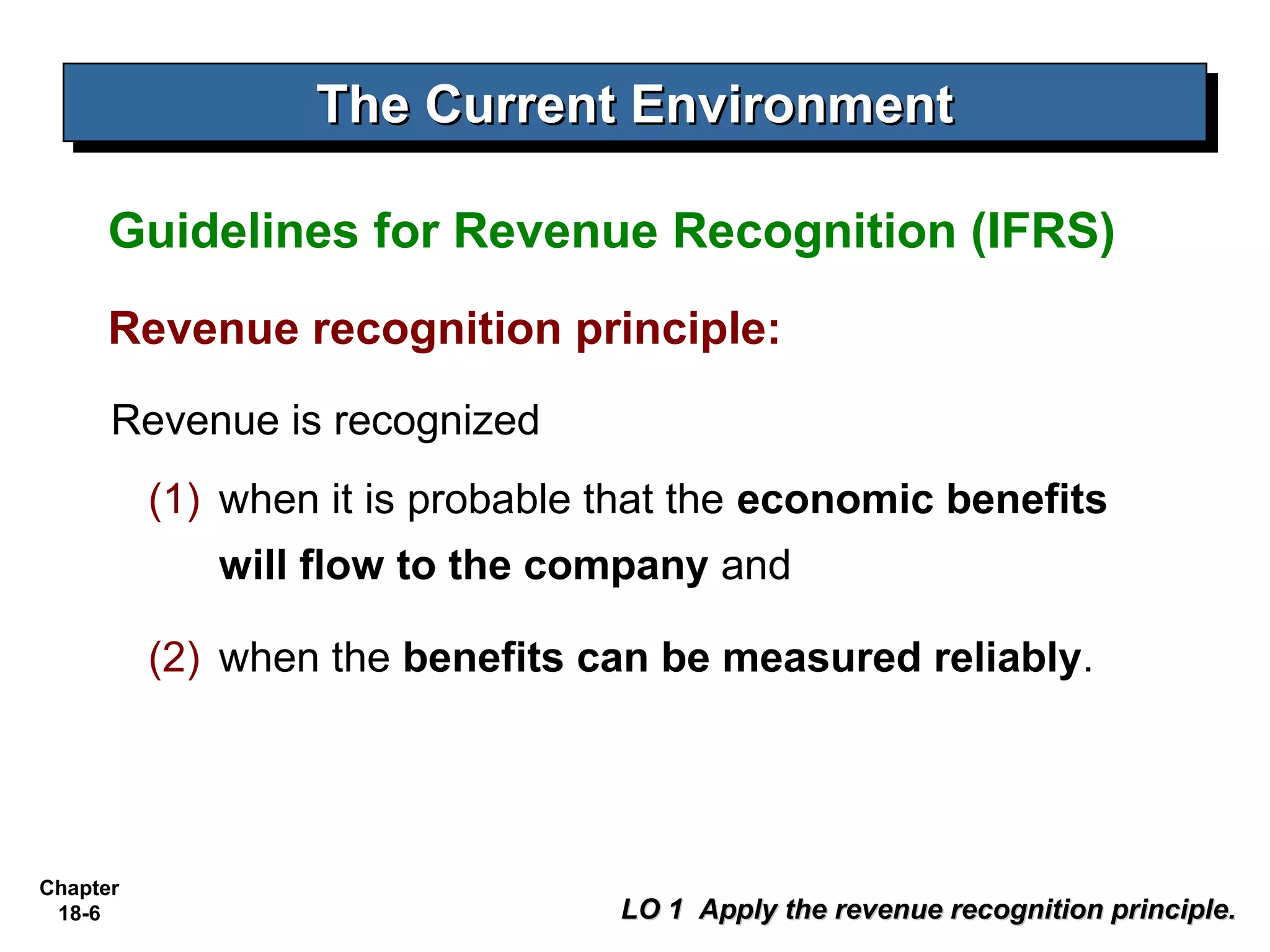 The Current Environment
                  The Current Environment

     Guidelines for Revenue Recognition (IFRS)
     Revenue recognition principle:
      Revenue is recognized
          (1) when it is probable that the economic benefits
             will flow to the company and

          (2) when the benefits can be measured reliably.




Chapter
 18-6                             LO 1 Apply the revenue recognition principle.
 