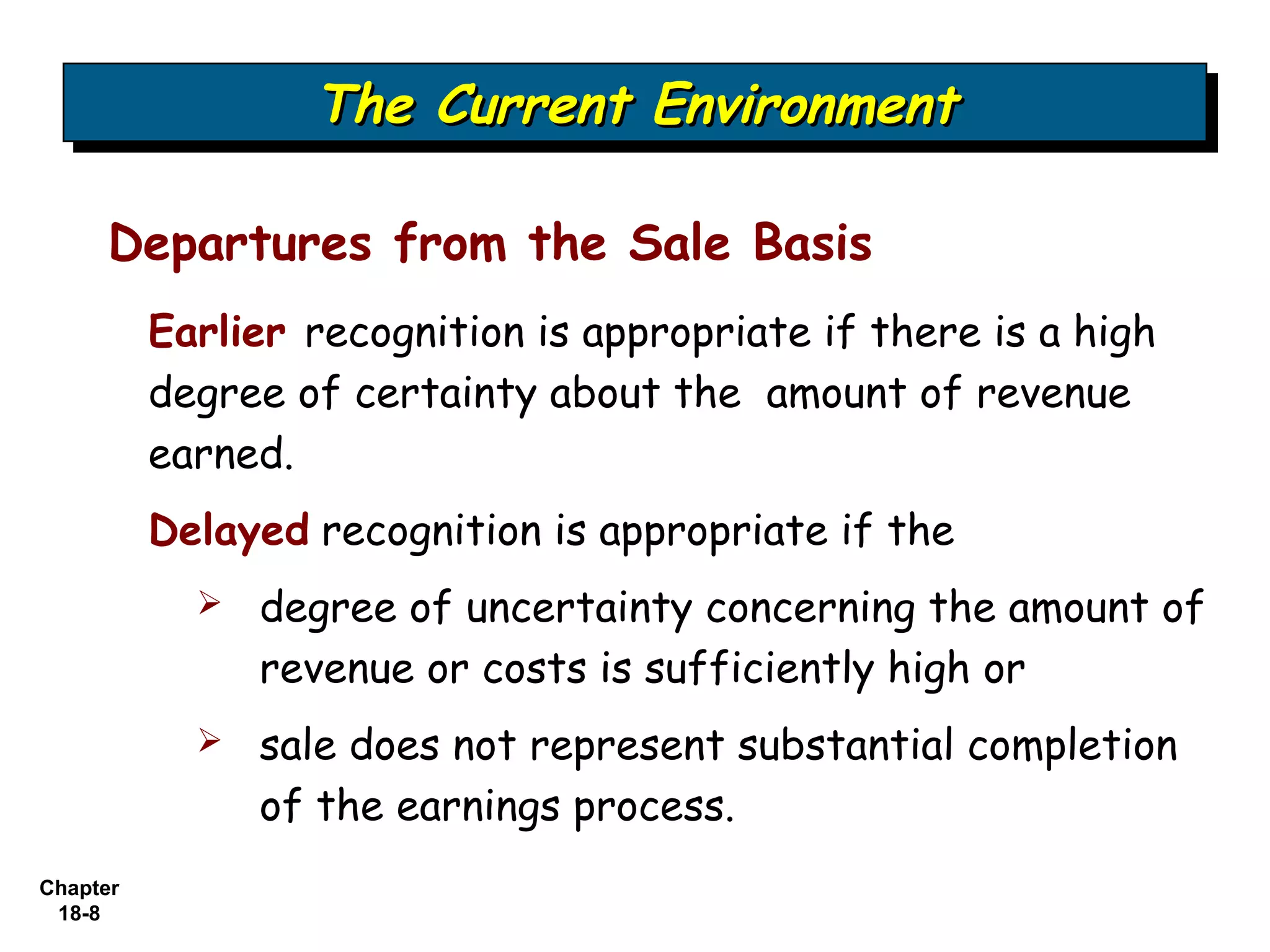 The Current Environment
                  The Current Environment

     Departures from the Sale Basis
          Earlier recognition is appropriate if there is a high
          degree of certainty about the amount of revenue
          earned.
          Delayed recognition is appropriate if the
               degree of uncertainty concerning the amount of
                revenue or costs is sufficiently high or
               sale does not represent substantial completion
                of the earnings process.
Chapter
 18-8
 