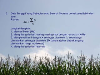2. Data Tunggal Yang Sebagian atau Seluruh Skornya berfrekuensi lebih dari
satu
Rumus:
Langkah-langkah:
1. Mencari Mean (Me)
2. Menghitung deviasi masing-masing skor dengan rumus x = X-Me
3. Memperkalikan f dengan X sehingga diperoleh fx, selanjutnya
dijumlahkan sehingga diperoleh Σfx (tanda aljabar diabaikan/yang
dijumlahkan harga mutlaknya)
4. Menghitung deviasi rata-rata
N
fx
AD
∑=
 