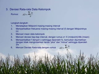 3. Deviasi Rata-rata Data Kelompok
Rumus:
Langkah-langkah:
1. Menetapkan Midpoint masing-masing interval
2. Memperkalikan frekuensi masing-masing interval (f) dengan Midpointnya
(x)
3. Mencari mean data kelompok
4. Mencari deviasi tiap-tiap interval, dengan rumus x= X (midpoint)-Me (mean)
5. Memperkalikan f dengan x sehingga diperoleh fx, kemudian dijumlahkan
dengan tidak mengindahkan tanda “plus” dan “minus” sehingga diperoleh
Σfx
6. Mencari Deviasi Rata-rata dengan rumus
N
fx
AD
∑=
N
fx
AD
∑=
 