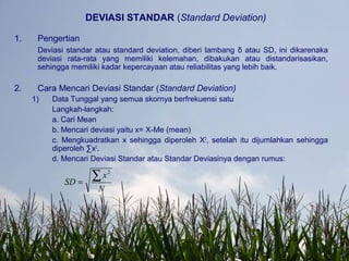 DEVIASI STANDAR (Standard Deviation)
1. Pengertian
Deviasi standar atau standard deviation, diberi lambang δ atau SD, ini dikarenaka
deviasi rata-rata yang memiliki kelemahan, dibakukan atau distandarisasikan,
sehingga memiliki kadar kepercayaan atau reliabilitas yang lebih baik.
2. Cara Mencari Deviasi Standar (Standard Deviation)
1) Data Tunggal yang semua skornya berfrekuensi satu
Langkah-langkah:
a. Cari Mean
b. Mencari deviasi yaitu x= X-Me (mean)
c. Mengkuadratkan x sehingga diperoleh X2
, setelah itu dijumlahkan sehingga
diperoleh ∑x2
.
d. Mencari Deviasi Standar atau Standar Deviasinya dengan rumus:
N
x
SD
∑=
2
 