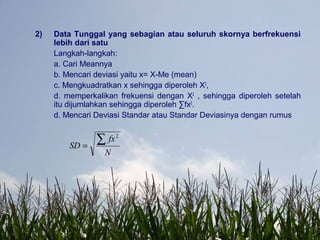 2) Data Tunggal yang sebagian atau seluruh skornya berfrekuensi
lebih dari satu
Langkah-langkah:
a. Cari Meannya
b. Mencari deviasi yaitu x= X-Me (mean)
c. Mengkuadratkan x sehingga diperoleh X2
,
d. memperkalikan frekuensi dengan X2
, sehingga diperoleh setelah
itu dijumlahkan sehingga diperoleh ∑fx2
.
d. Mencari Deviasi Standar atau Standar Deviasinya dengan rumus
N
fx
SD
∑=
2
 