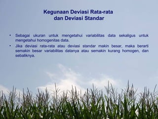 Kegunaan Deviasi Rata-rata
dan Deviasi Standar
• Sebagai ukuran untuk mengetahui variabilitas data sekaligus untuk
mengetahui homogenitas data.
• Jika deviasi rata-rata atau deviasi standar makin besar, maka berarti
semakin besar variabilitas datanya atau semakin kurang homogen, dan
sebaliknya.
 