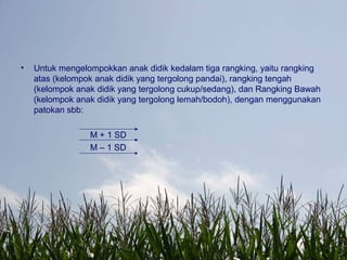 • Untuk mengelompokkan anak didik kedalam tiga rangking, yaitu rangking
atas (kelompok anak didik yang tergolong pandai), rangking tengah
(kelompok anak didik yang tergolong cukup/sedang), dan Rangking Bawah
(kelompok anak didik yang tergolong lemah/bodoh), dengan menggunakan
patokan sbb:
M + 1 SD
M – 1 SD
 