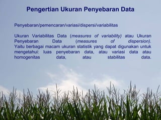 Pengertian Ukuran Penyebaran Data
Penyebaran/pemencaran/variasi/dispersi/variabilitas
Ukuran Variabilitas Data (measures of variability) atau Ukuran
Penyebaran Data (measures of dispersion).
Yaitu berbagai macam ukuran statistik yang dapat digunakan untuk
mengetahui: luas penyebaran data, atau variasi data atau
homogenitas data, atau stabilitas data.
 