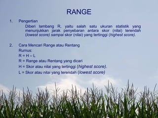 RANGE
1. Pengertian
Diberi lambang R, yaitu salah satu ukuran statistik yang
menunjukkan jarak penyebaran antara skor (nilai) terendah
(lowest score) sampai skor (nilai) yang tertinggi (highest score).
2. Cara Mencari Range atau Rentang
Rumus:
R = H – L
R = Range atau Rentang yang dicari
H = Skor atau nilai yang tertinggi (highest score).
L = Skor atau nilai yang terendah (lowest score)
 