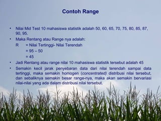 Contoh Range
• Nilai Mid Test 10 mahasiswa statistik adalah 50, 60, 65, 70, 75, 80, 85, 87,
90, 95.
• Maka Rentang atau Range nya adalah:
R = Nilai Tertinggi- Nilai Terendah
= 95 – 50
= 45
• Jadi Rentang atau range nilai 10 mahasiswa statistik tersebut adalah 45
• Semakin kecil jarak penyebaran data dari nilai terendah sampai data
tertinggi, maka semakin homogen (concentrated) distribusi nilai tersebut,
dan sebaliknya semakin besar range-nya, maka akan semakin bervariasi
nilai-nilai yang ada dalam distribusi nilai tersebut.
 