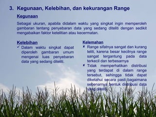 3. Kegunaan, Kelebihan, dan kekurangan Range
Kegunaan
Sebagai ukuran, apabila didalam waktu yang singkat ingin memperoleh
gambaran tentang penyebaran data yang sedang diteliti dengan sedikit
mengabaikan faktor ketelitian atau kecermatan.
Kelebihan
 Dalam waktu singkat dapat
diperoleh gambaran umum
mengenai luas penyebaran
data yang sedang diteliti.
Kelemahan
 Range sifatnya sangat dan kurang
teliti, karena besar kecilnya range
sangat tergantung pada data
terkecil dan terbesarnya
 Tidak memperhatikan distribusi
yang terdapat di dalam range
tersebut, sehingga tidak dapat
diketahui secara pasti bagaimana
sebenarnya bentuk distribusi data
yang diteliti.
 