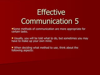 Effective
        Communication 5
Some   methods of communication are more appropriate for
certain tasks.

 Usually, you will be told what to do, but sometimes you may
have to make up your own mind.

 When deciding what method to use, think about the
following aspects:
 