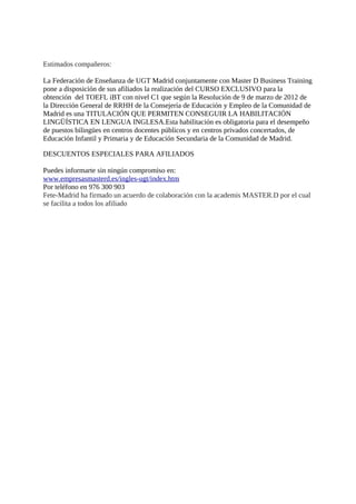 Estimados compañeros:

La Federación de Enseñanza de UGT Madrid conjuntamente con Master D Business Training
pone a disposición de sus afiliados la realización del CURSO EXCLUSIVO para la
obtención del TOEFL iBT con nivel C1 que según la Resolución de 9 de marzo de 2012 de
la Dirección General de RRHH de la Consejería de Educación y Empleo de la Comunidad de
Madrid es una TITULACIÓN QUE PERMITEN CONSEGUIR LA HABILITACIÓN
LINGÜÍSTICA EN LENGUA INGLESA.  Esta habilitación es obligatoria para el desempeño
de puestos bilingües en centros docentes públicos y en centros privados concertados, de
Educación Infantil y Primaria y de Educación Secundaria de la Comunidad de Madrid.  

DESCUENTOS ESPECIALES PARA AFILIADOS

Puedes informarte sin ningún compromiso en:
www.  empresasmasterd.  es/ingles-ugt/index.  htm
Por teléfono en 976 300 903
Fete-Madrid ha firmado un acuerdo de colaboración con la academis MASTER.  D por el cual
se facilita a todos los afiliado
 