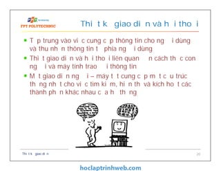 Tập trung vào việc cung cấp thông tin cho người dùng
và thu nhận thông tin từ phía người dùng
Thiết giao diện và hội thoại liên quan đến cách thức con
người và máy tính trao đổi thông tin
Một giao diện người – máy tốt cung cấp một cấu trúc
thống nhất cho việc tìm kiếm, hiển thị và kích hoạt các
thành phần khác nhau của hệ thống
Thiết kế giao diện và hội thoại
Thiết kế giao diện 20
 
