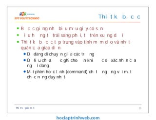 Bố cục giống như biểu mẫu giấy có sẵn
Điều hướng từ trái sang phải, từ trên xuống dưới
Thiết kế bố cục tập trung vào tính mềm dẻo và nhất
quán của giao diện
Dễ dàng di chuyển giữa các trường
Dữ liệu chưa được ghi cho đến khi được sự xác nhận của
người dùng
Mỗi phím hoặc lệnh (command) chỉ tương ứng với một
chức năng duy nhất
Thiết kế bố cục
Thiết kế giao diện 25
 