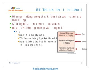 Hiểu người dùng, công việc, kỹ thuật và các đặc tính của
môi trường
Sử dụng biểu đồ hội thoại để biểu diễn
Biểu đồi hội thoại gồm hộp và đường nối
Hộp
Mã số hộp thoại hiện tại
Tên hoặc nội dung hộp thoại hiện tại
Mã số của hộp thoại có thể truy cập
đến từ hộp thoại hiện tại
B1. Thiết kế thứ tự hội thoại
Thiết kế giao diện 37
 