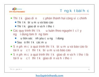 Thiết kế giao diện được phân thành hai công việc chính
Thiết kế biểu mẫu và báo cáo
Thiết kế giao diện và hội thoại
Các quy trình thiết kế đều tuân theo nguyên tắc lấy
người dùng làm trọng tâm
Đầu tiên xác định yêu cầu người dùng
Sau đó thiết kế các mẫu
Sản phẩm của quá trình thiết kế biểu mẫu và báo cáo là
tài liệu đặc tả thiết kế biểu mẫu và báo cáo
Sản phẩm của quá trình thiết kế giao diện và hội thoại là
tài liệu đặc tả thiết kế giao diện và hội thoại
Tổng kết bài học
Thiết kế giao diện 42
 