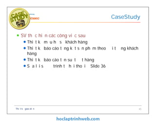 SV thực hiện các công việc sau
Thiết kễ mẫu hồ sơ khách hàng
Thiết kế báo cáo tổng kết sản phẩm theo đối tượng khách
hàng
Thiết kế báo cáo tần suất đặt hàng
Sửa lại sơ đồ trình tự hội thoại ở Slide 36
CaseStudy
Thiết kế giao diện 45
 