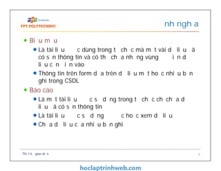 Biểu mẫu
Là tài liệu được dùng trong tổ chức mà một vài dữ liệu đã
có sẵn thông tin và có thể chứa những vùng để điền dữ
liệu cần điền vào
Thông tin trên form dựa trên dữ liệu một hoặc nhiều bản
ghi trong CSDL
Báo cáo
Là một tài liệu được sử dụng trong tổ chức chỉ chứa dữ
liệu đã có sẵn thông tin
Là tài liệu được sử dụng để đọc hoặc xem dữ liệu
Chứa dữ liệu của nhiều bản ghi
Định nghĩa
Thiết kế giao diện 6
 