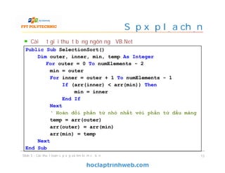 Sắp xếp lựa chọn
Cài đặt giải thuật bằng ngôn ngữ VB.Net
Slide 5 - Các thuật toán sắp xếp và tìm kiếm cơ bản 13
Public Sub SelectionSort()
Dim outer, inner, min, temp As Integer
For outer = 0 To numElements - 2
min = outer
For inner = outer + 1 To numElements - 1
If (arr(inner) < arr(min)) Then
min = inner
End If
Next
‘ Hoán đổi phần tử nhỏ nhất với phần tử đầu mảng
temp = arr(outer)
arr(outer) = arr(min)
arr(min) = temp
Next
End Sub
 