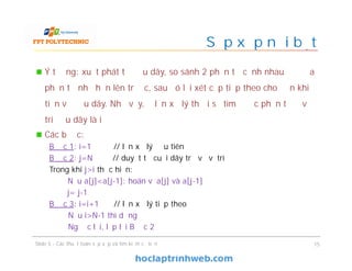 Ý tưởng: xuất phát từ đầu dãy, so sánh 2 phần tử cạnh nhau để đưa
phần tử nhỏ hơn lên trước, sau đó lại xét cặp tiếp theo cho đến khi
tiến về đầu dãy. Nhờ vậy, ở lần xử lý thứ i sẽ tìm được phần tử ở vị
trí đầu dãy là i
Các bước:
Bước 1: i=1 // lần xử lý đầu tiên
Bước 2: j=N // duyệt từ cuối dãy trở về vị trí
Trong khi j>i thực hiện:
Nếu a[j]<a[j-1]: hoán vị a[j] và a[j-1]
j= j-1
Bước 3: i=i+1 // lần xử lý tiếp theo
Nếu i>N-1 thì dừng
Ngược lại, lặp lại Bước 2
Slide 5 - Các thuật toán sắp xếp và tìm kiếm cơ bản 15
Sắp xếp nổi bọt
 