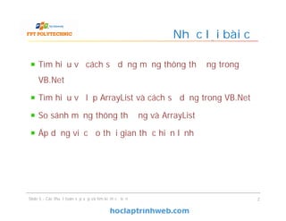 Tìm hiểu về cách sử dụng mảng thông thường trong
VB.Net
Tìm hiểu về lớp ArrayList và cách sử dụng trong VB.Net
So sánh mảng thông thường và ArrayList
Áp dụng việc đo thời gian thực hiện lệnh
Nhắc lại bài cũ
Slide 5 - Các thuật toán sắp xếp và tìm kiếm cơ bản 2
 