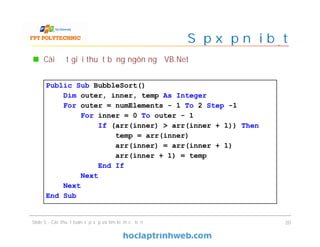 Cài đặt giải thuật bằng ngôn ngữ VB.Net
Slide 5 - Các thuật toán sắp xếp và tìm kiếm cơ bản 20
Public Sub BubbleSort()
Dim outer, inner, temp As Integer
For outer = numElements - 1 To 2 Step -1
For inner = 0 To outer - 1
If (arr(inner) > arr(inner + 1)) Then
temp = arr(inner)
arr(inner) = arr(inner + 1)
arr(inner + 1) = temp
End If
Next
Next
End Sub
Sắp xếp nổi bọt
 