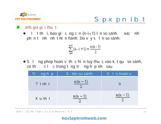Sắp xếp nổi bọt
Đánh giá giải thuật:
Ở lượt thứ i, bao giờ cũng cần (n-i+1) lần so sánh để xác định
phần tử nhỏ nhất hiện hành. Do vậy số lần so sánh:
Số lượng phép hoán vị thực hiện tùy thuộc vào kết quả so sánh,
có thể ước lược trong từng trường hợp như sau
Slide 5 - Các thuật toán sắp xếp và tìm kiếm cơ bản 21
Trường hợp Số lân so sánh Số lần hoán vị
Tốt nhất 0
Xấu nhất
 