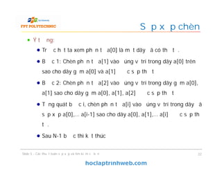 Sắp xếp chèn
Slide 5 - Các thuật toán sắp xếp và tìm kiếm cơ bản 22
Ý tưởng:
Trước hết ta xem phần tử a[0] là một dãy đã có thứ tự.
Bước 1: Chèn phần tử a[1] vào đúng vị trí trong dãy a[0] trên
sao cho dãy gồm a[0] và a[1] được sắp thứ tự
Bước 2: Chèn phần tử a[2] vào đúng vị trí trong dãy gồm a[0],
a[1] sao cho dãy gồm a[0], a[1], a[2] được sắp thứ tự
Tổng quát bước i, chèn phần tử a[i] vào đúng vị trí trong dãy đã
sắp xếp a[0],… a[i-1] sao cho dãy a[0], a[1],… a[i] được sắp thứ
tự.
Sau N-1 bước thì kết thúc
 