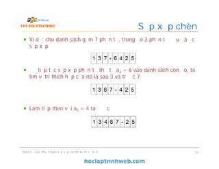 Sắp xếp chèn
Slide 5 - Các thuật toán sắp xếp và tìm kiếm cơ bản 24
Ví dụ: cho danh sách gồm 7 phần tử, trong đó 3 phần tử đầu đã đc
sắp xếp
Để tiếp tục sắp xếp phần tử thứ tư a4 = 6 vào danh sách con đó, ta
tìm vị trí thích hợp của nó là sau 3 và trước 7.
Làm tiếp theo với a5 = 4 ta được
 